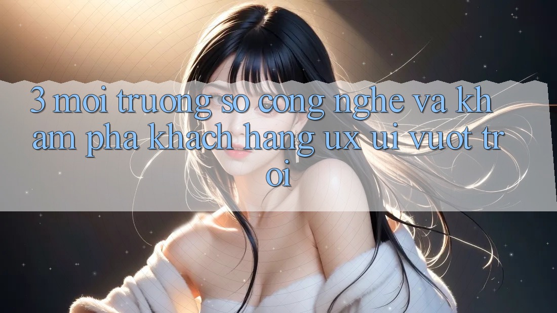 3. Môi trường số công nghệ và Khám phá khách hàng (UX/UI) vượt trội 3. Môi trường số công nghệ và Khám phá khách hàng (UX/UI) vượt trội