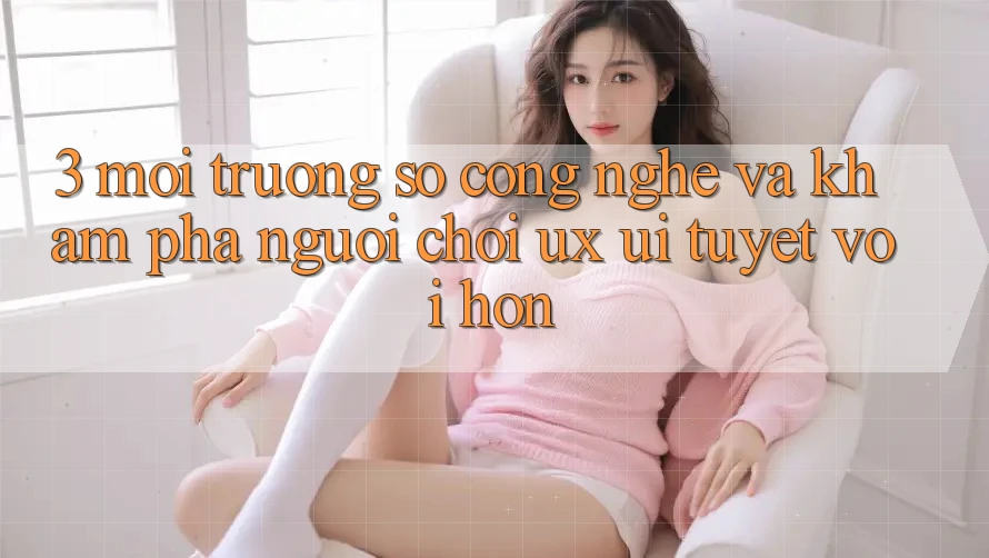 3. Môi trường số công nghệ và Khám phá người chơi (UX/UI) tuyệt vời hơn 3. Môi trường số công nghệ và Khám phá người chơi (UX/UI) tuyệt vời hơn