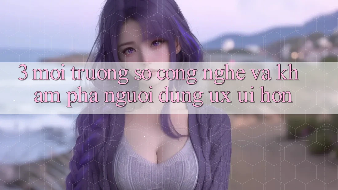 3. Môi trường số công nghệ và Khám phá người dùng (UX/UI) hơn 3. Môi trường số công nghệ và Khám phá người dùng (UX/UI) hơn