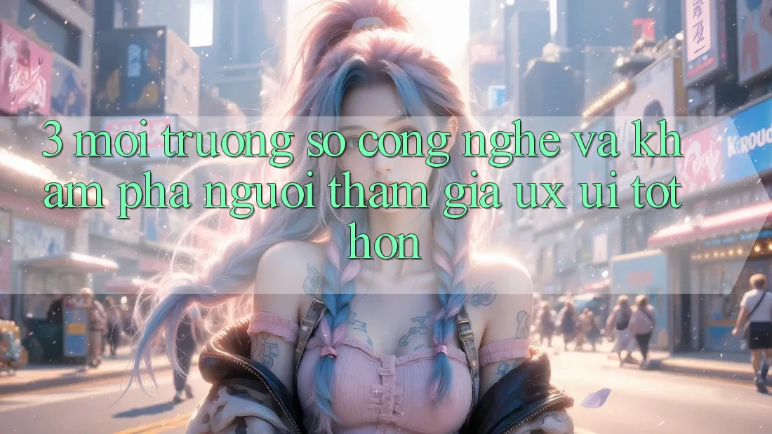 3. Môi trường số công nghệ và Khám phá người tham gia (UX/UI) tốt hơn