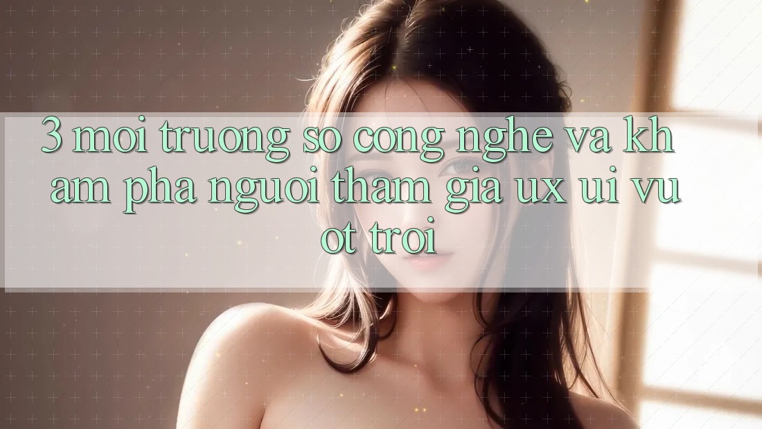 3. Môi trường số công nghệ và Khám phá người tham gia (UX/UI) vượt trội