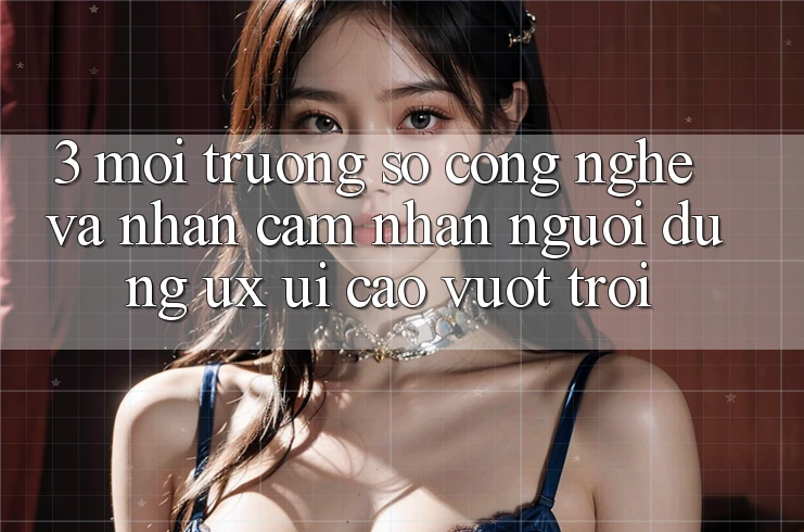 3. Môi trường số công nghệ và Nhận cảm nhận người dùng (UX/UI) cao vượt trội