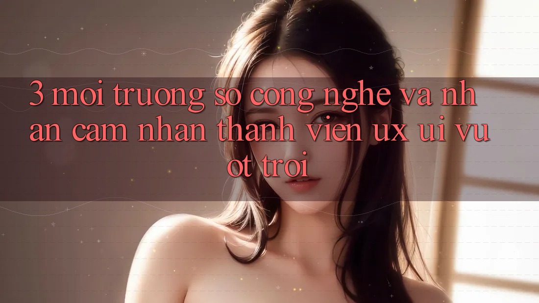 3. Môi trường số công nghệ và Nhận cảm nhận thành viên (UX/UI) vượt trội