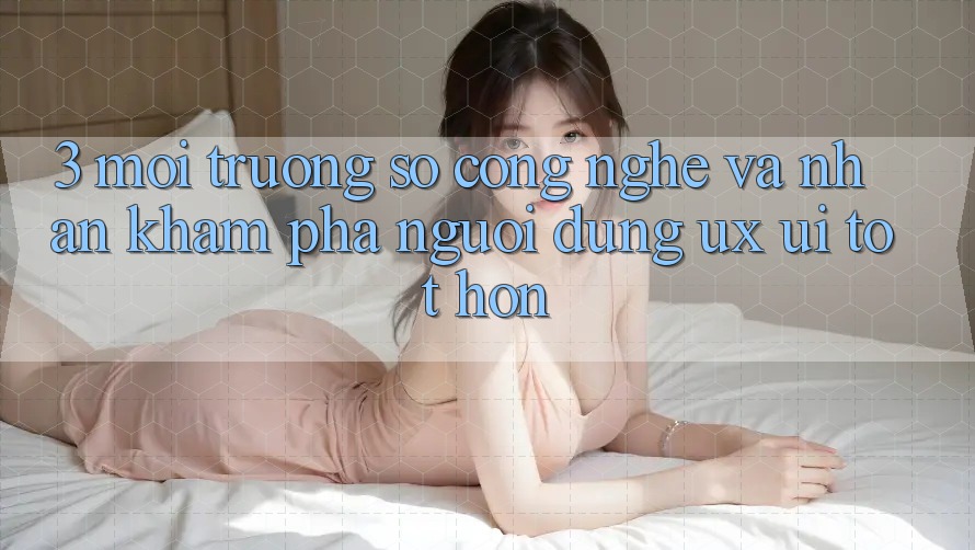3. Môi trường số công nghệ và Nhận khám phá người dùng (UX/UI) tốt hơn 3. Môi trường số công nghệ và Nhận khám phá người dùng (UX/UI) tốt hơn