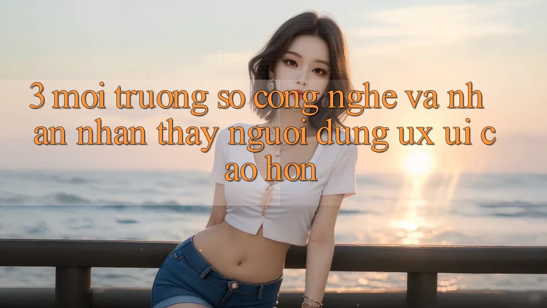 3. Môi trường số công nghệ và Nhận nhận thấy người dùng (UX/UI) cao hơn