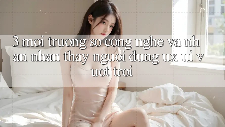 3. Môi trường số công nghệ và Nhận nhận thấy người dùng (UX/UI) vượt trội
