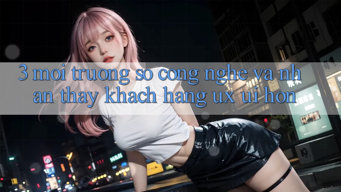 3. Môi trường số công nghệ và Nhận thấy khách hàng (UX/UI) hơn 3. Môi trường số công nghệ và Nhận thấy khách hàng (UX/UI) hơn