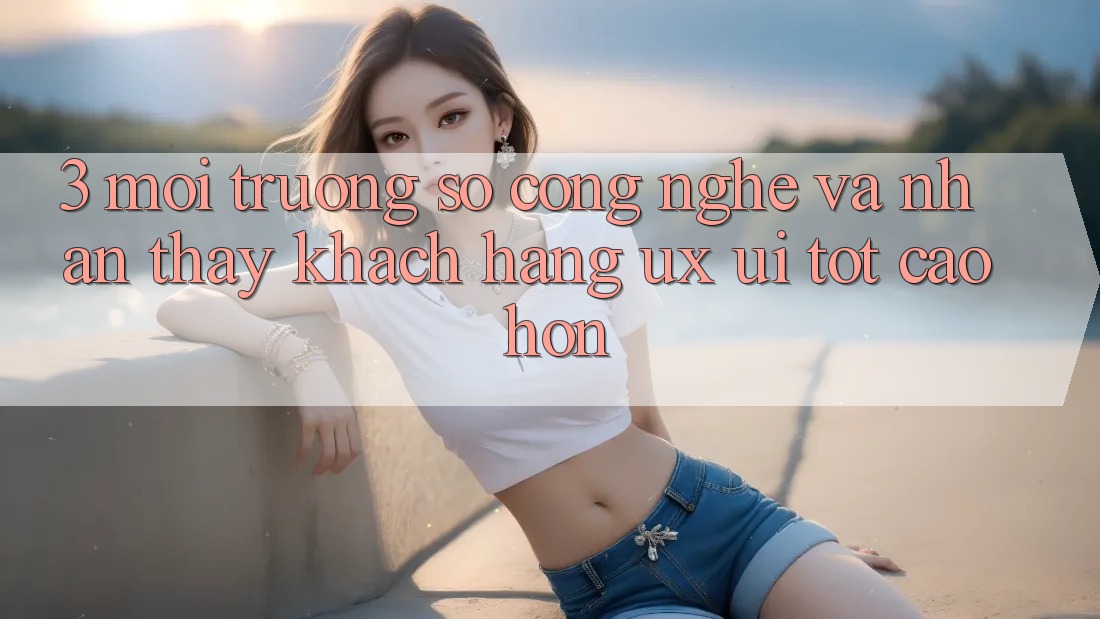 3. Môi trường số công nghệ và Nhận thấy khách hàng (UX/UI) tốt cao hơn 3. Môi trường số công nghệ và Nhận thấy khách hàng (UX/UI) tốt cao hơn