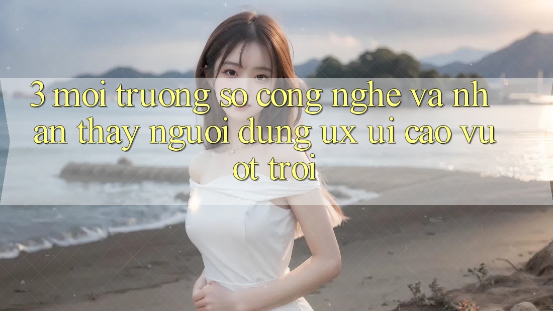 3. Môi trường số công nghệ và Nhận thấy người dùng (UX/UI) cao vượt trội