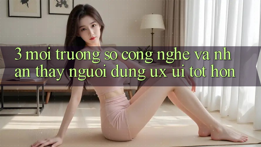 3. Môi trường số công nghệ và Nhận thấy người dùng (UX/UI) tốt hơn