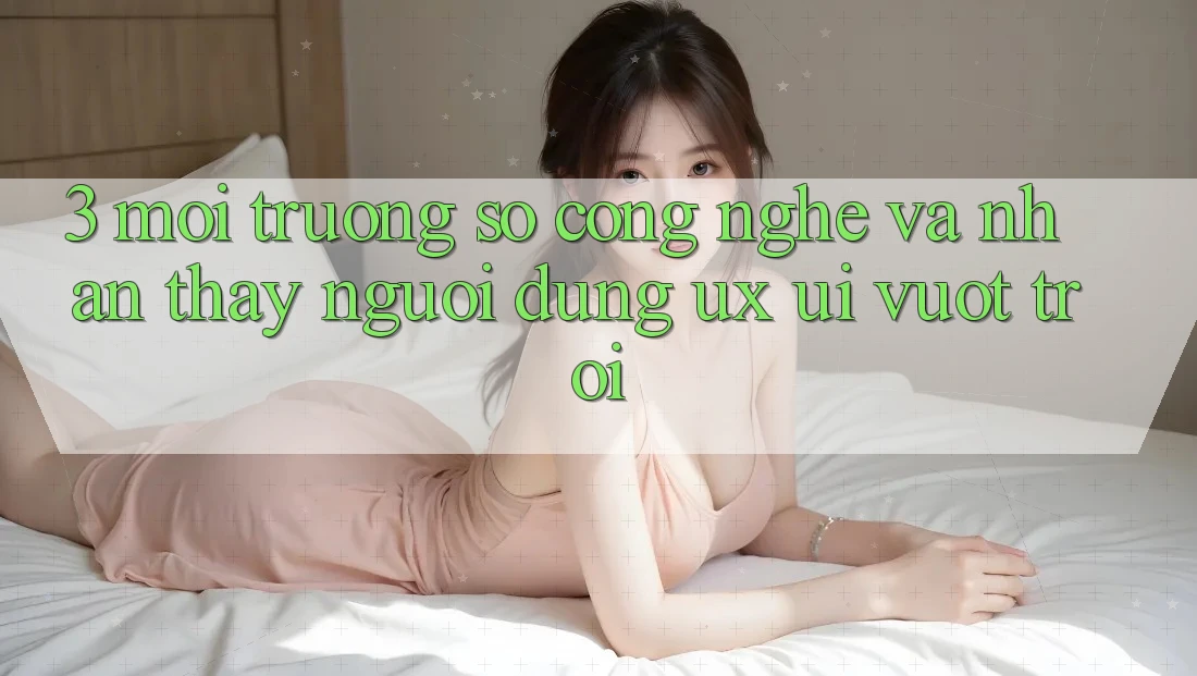 3. Môi trường số công nghệ và Nhận thấy người dùng (UX/UI) vượt trội