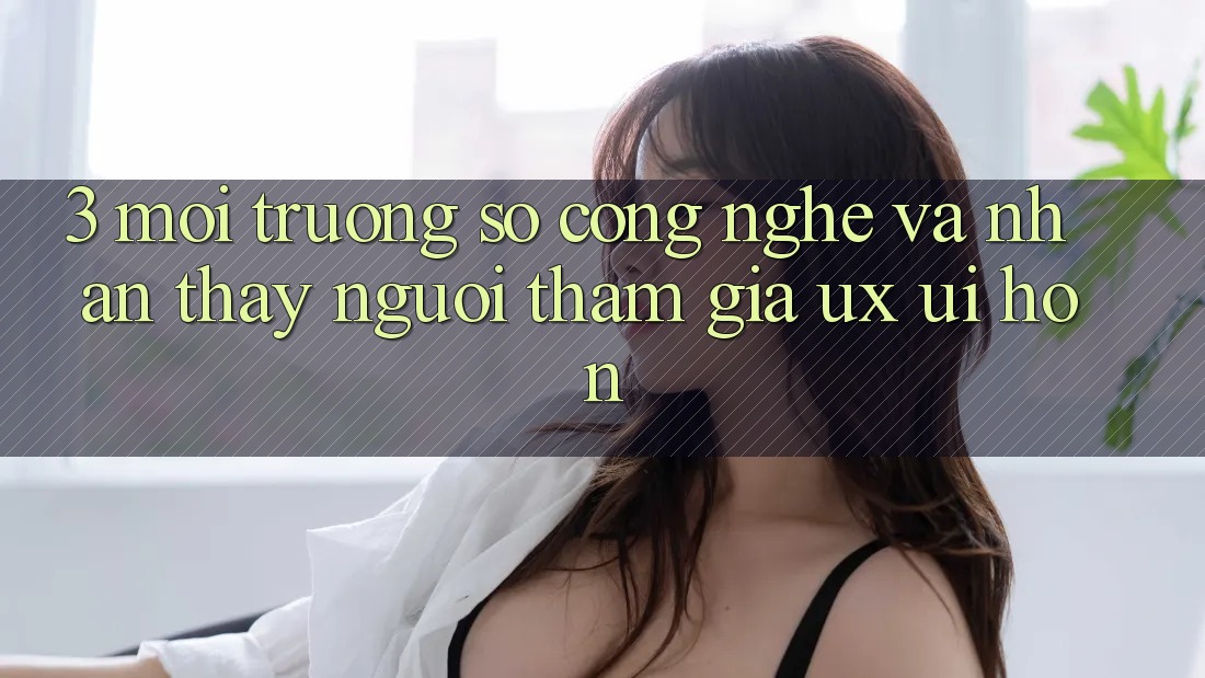 3. Môi trường số công nghệ và Nhận thấy người tham gia (UX/UI) hơn
