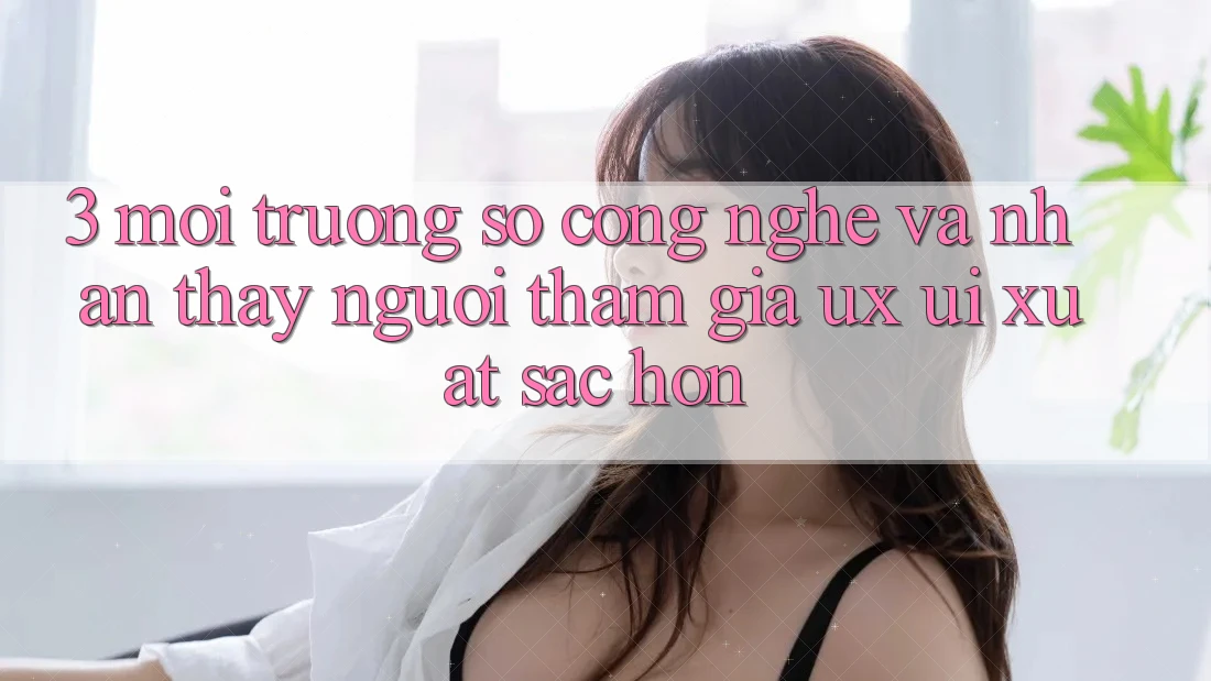 3. Môi trường số công nghệ và Nhận thấy người tham gia (UX/UI) xuất sắc hơn
