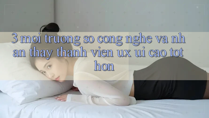 3. Môi trường số công nghệ và Nhận thấy thành viên (UX/UI) cao tốt hơn