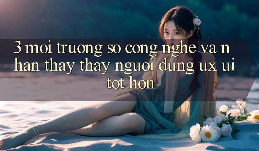 3. Môi trường số công nghệ và Nhận thấy thấy người dùng (UX/UI) tốt hơn