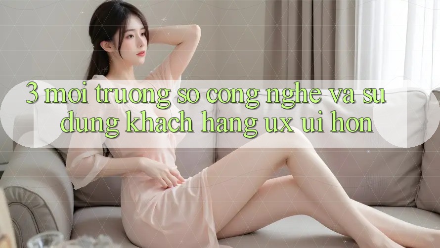 3. Môi trường số công nghệ và Sử dụng khách hàng (UX/UI) hơn
