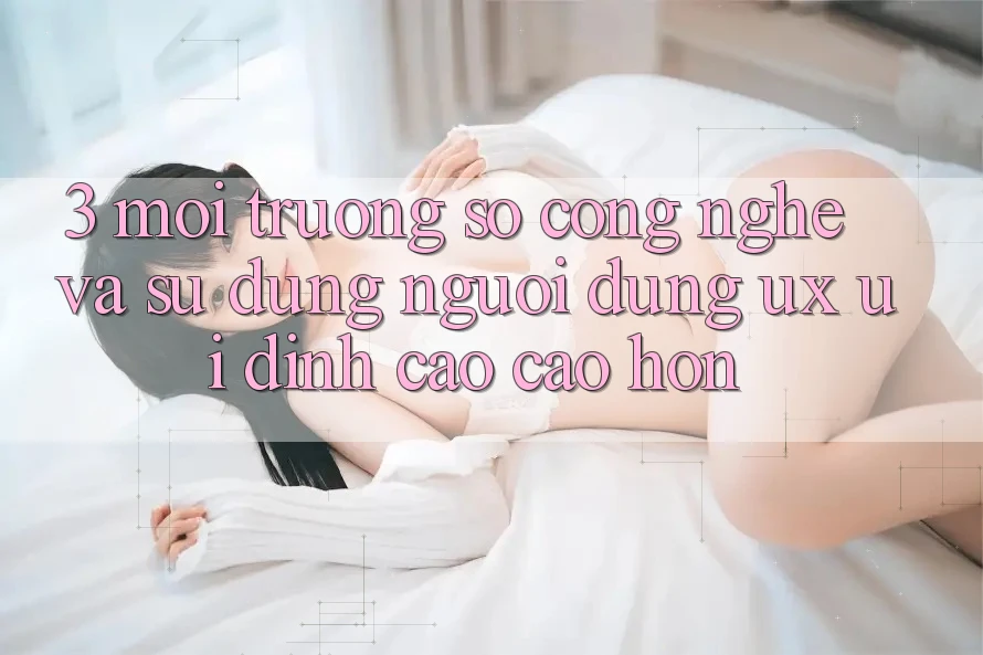 3. Môi trường số công nghệ và Sử dụng người dùng (UX/UI) đỉnh cao cao hơn 3. Môi trường số công nghệ và Sử dụng người dùng (UX/UI) đỉnh cao cao hơn