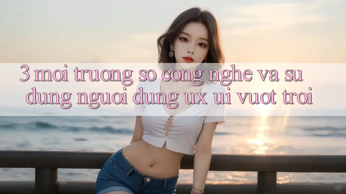 3. Môi trường số công nghệ và Sử dụng người dùng (UX/UI) vượt trội