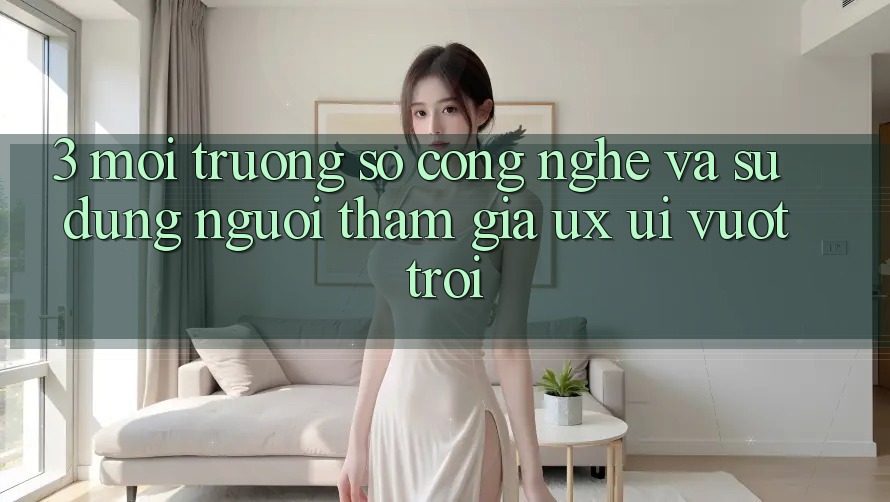3. Môi trường số công nghệ và Sử dụng người tham gia (UX/UI) vượt trội