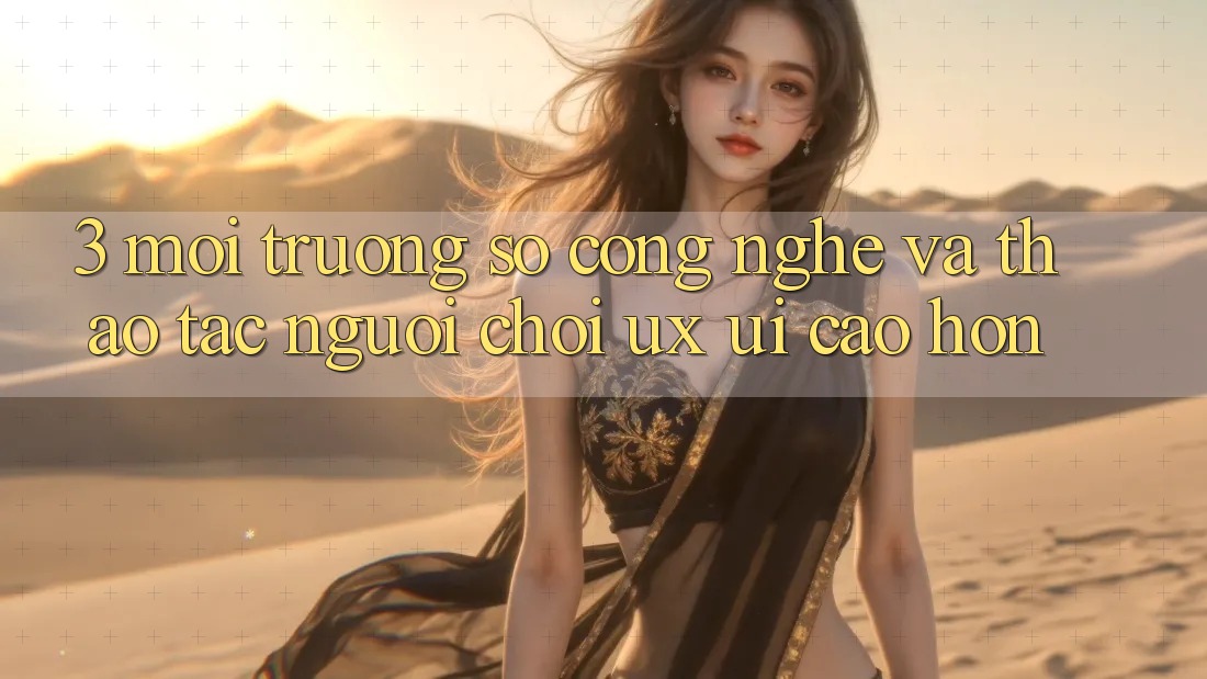 3. Môi trường số công nghệ và Thao tác người chơi (UX/UI) cao hơn
