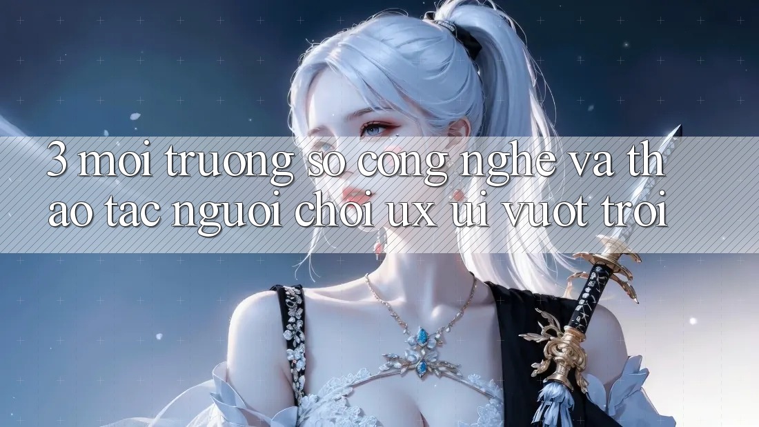 3. Môi trường số công nghệ và Thao tác người chơi (UX/UI) vượt trội