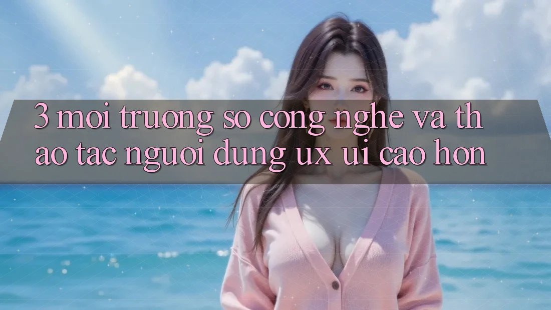 3. Môi trường số công nghệ và Thao tác người dùng (UX/UI) cao hơn