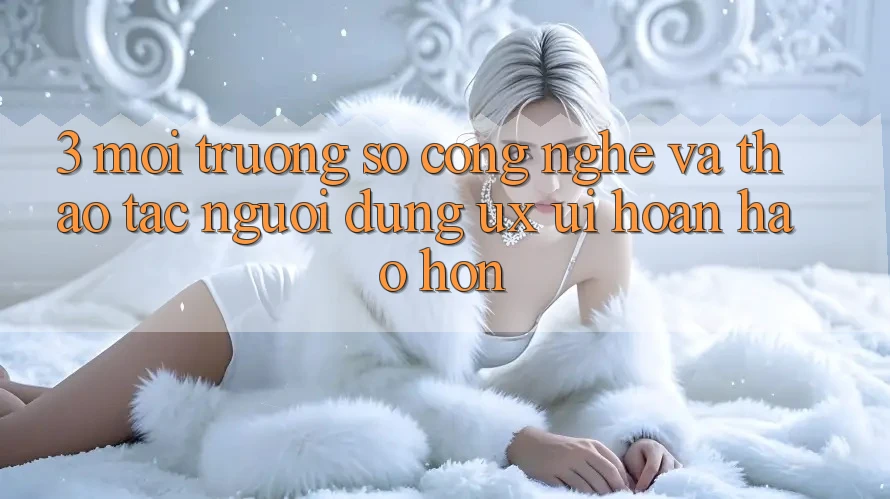 3. Môi trường số công nghệ và Thao tác người dùng (UX/UI) hoàn hảo hơn 3. Môi trường số công nghệ và Thao tác người dùng (UX/UI) hoàn hảo hơn