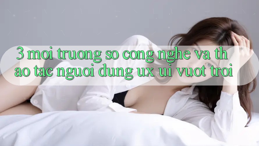 3. Môi trường số công nghệ và Thao tác người dùng (UX/UI) vượt trội 3. Môi trường số công nghệ và Thao tác người dùng (UX/UI) vượt trội