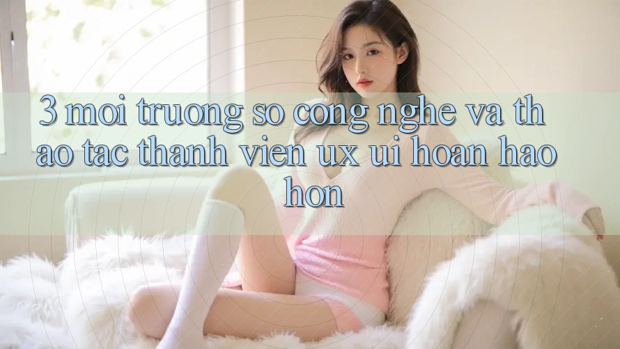 3. Môi trường số công nghệ và Thao tác thành viên (UX/UI) hoàn hảo hơn 3. Môi trường số công nghệ và Thao tác thành viên (UX/UI) hoàn hảo hơn