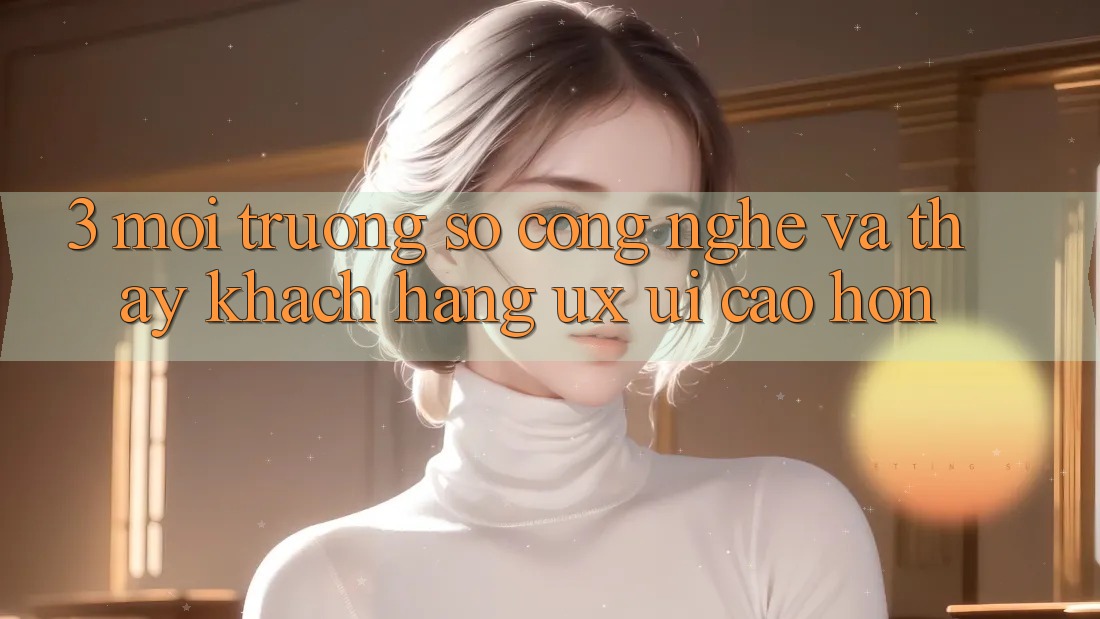 3. Môi trường số công nghệ và Thấy khách hàng (UX/UI) cao hơn