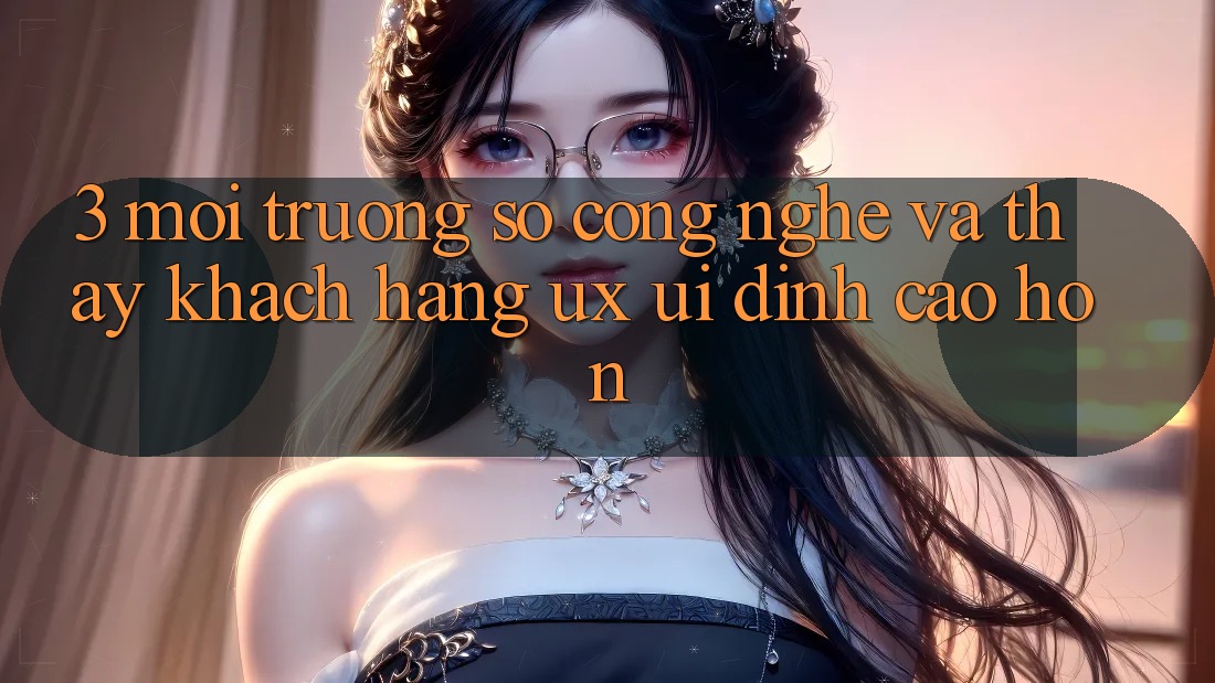 3. Môi trường số công nghệ và Thấy khách hàng (UX/UI) đỉnh cao hơn