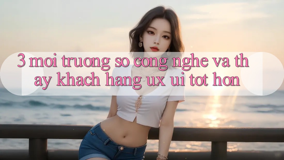 3. Môi trường số công nghệ và Thấy khách hàng (UX/UI) tốt hơn