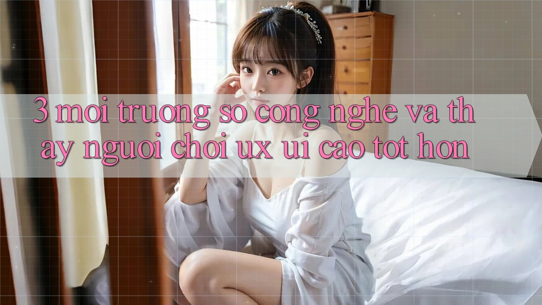 3. Môi trường số công nghệ và Thấy người chơi (UX/UI) cao tốt hơn