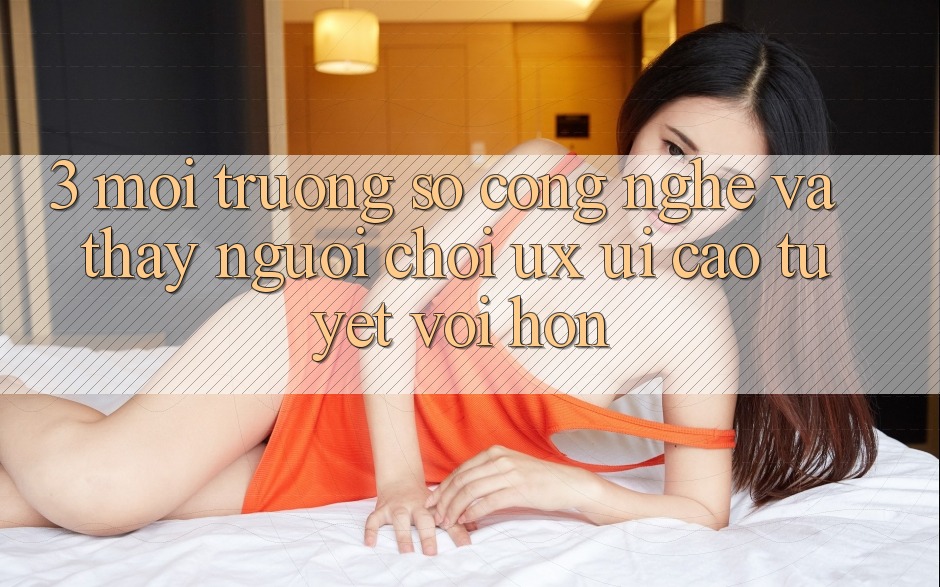 3. Môi trường số công nghệ và Thấy người chơi (UX/UI) cao tuyệt vời hơn