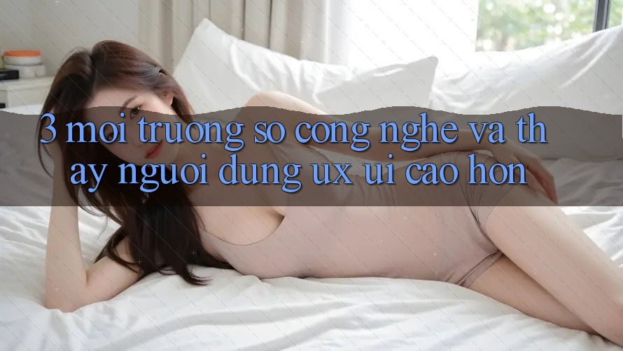 3. Môi trường số công nghệ và Thấy người dùng (UX/UI) cao hơn