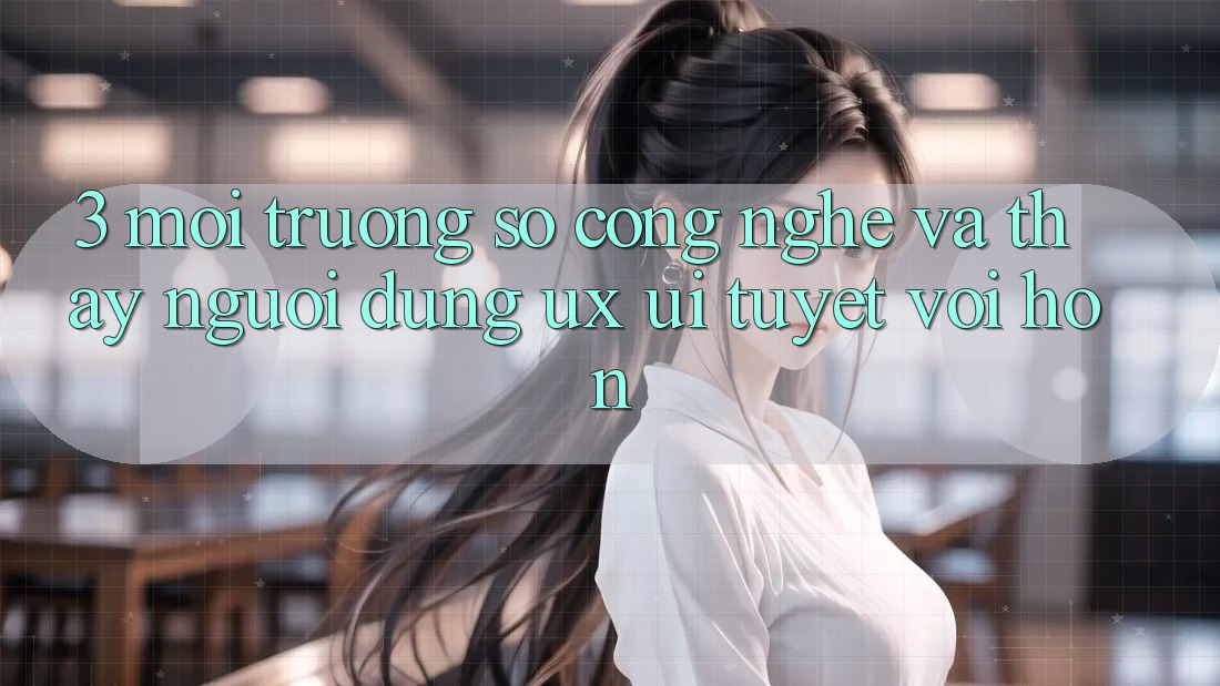 3. Môi trường số công nghệ và Thấy người dùng (UX/UI) tuyệt vời hơn 3. Môi trường số công nghệ và Thấy người dùng (UX/UI) tuyệt vời hơn