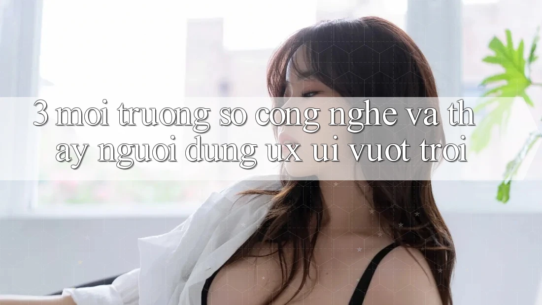 3. Môi trường số công nghệ và Thấy người dùng (UX/UI) vượt trội 3. Môi trường số công nghệ và Thấy người dùng (UX/UI) vượt trội