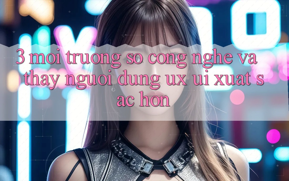 3. Môi trường số công nghệ và Thấy người dùng (UX/UI) xuất sắc hơn