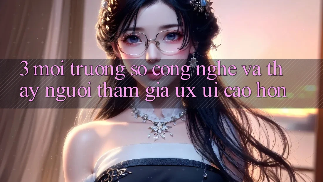 3. Môi trường số công nghệ và Thấy người tham gia (UX/UI) cao hơn