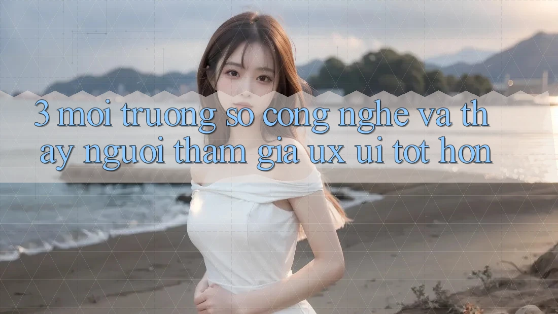 3. Môi trường số công nghệ và Thấy người tham gia (UX/UI) tốt hơn