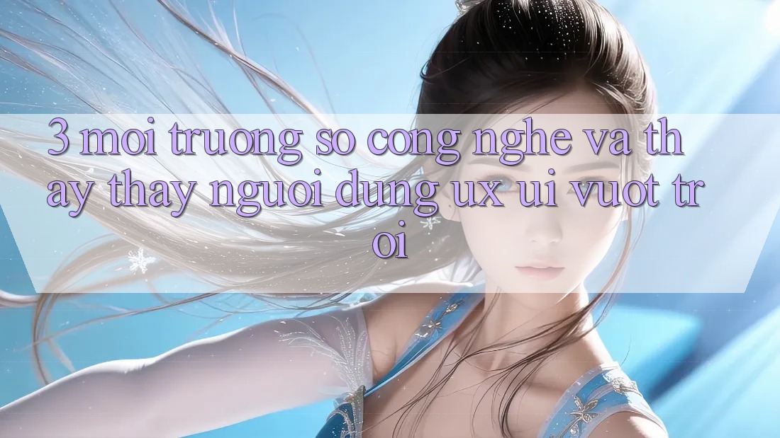 3. Môi trường số công nghệ và Thấy thấy người dùng (UX/UI) vượt trội
