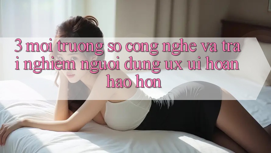 3. Môi trường số công nghệ và Trải nghiệm người dùng (UX/UI) hoàn hảo hơn 3. Môi trường số công nghệ và Trải nghiệm người dùng (UX/UI) hoàn hảo hơn