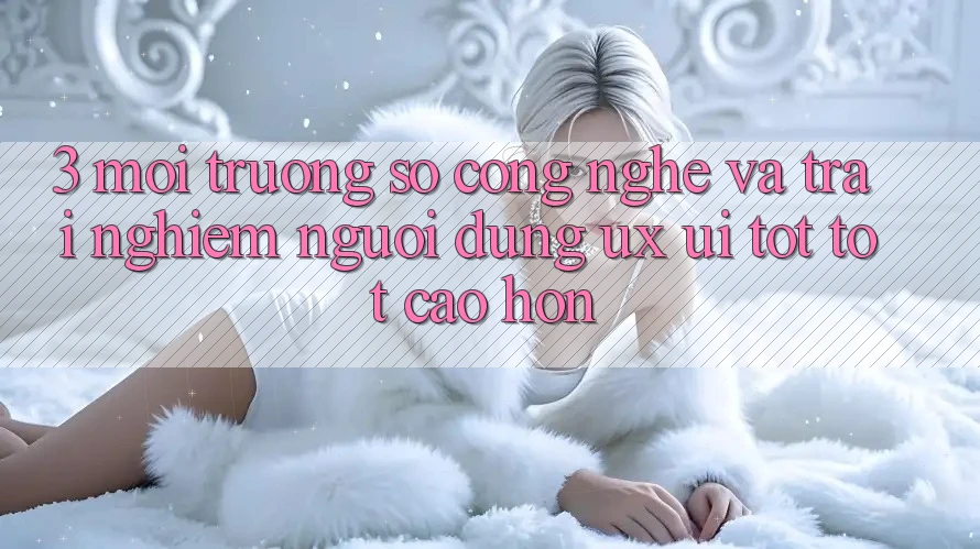 3. Môi trường số công nghệ và Trải nghiệm người dùng (UX/UI) tốt tốt cao hơn