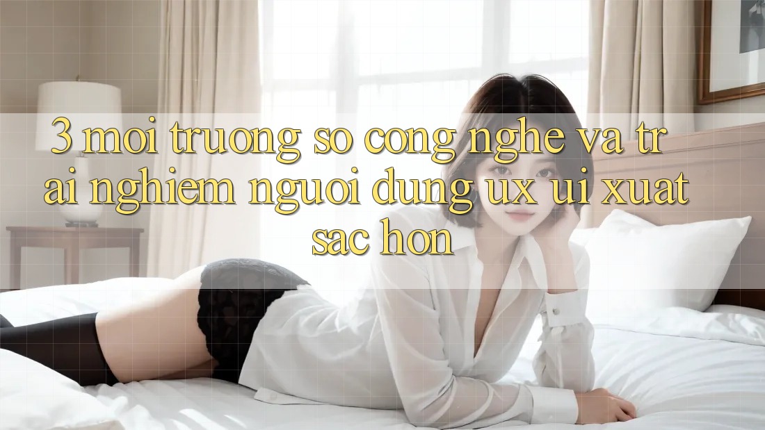 3. Môi trường số công nghệ và Trải nghiệm người dùng (UX/UI) xuất sắc hơn