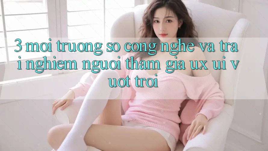 3. Môi trường số công nghệ và Trải nghiệm người tham gia (UX/UI) vượt trội