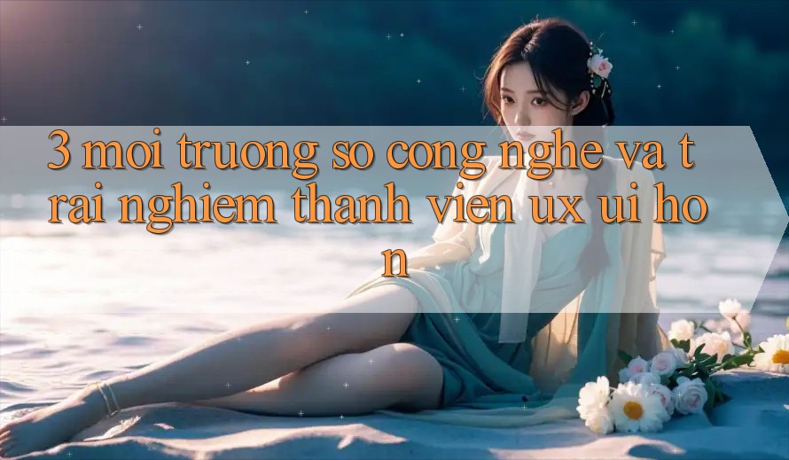 3. Môi trường số công nghệ và Trải nghiệm thành viên (UX/UI) hơn