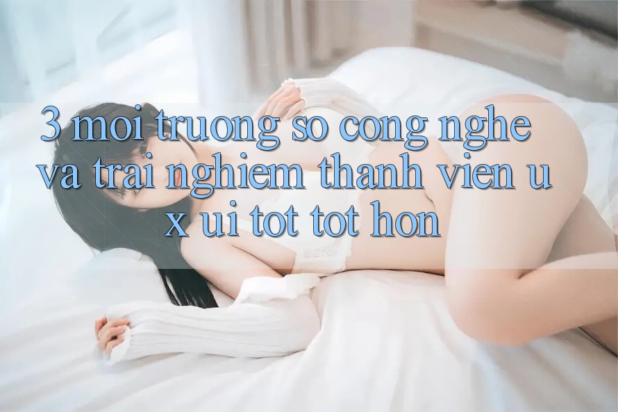 3. Môi trường số công nghệ và Trải nghiệm thành viên (UX/UI) tốt tốt hơn