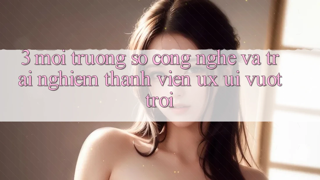 3. Môi trường số công nghệ và Trải nghiệm thành viên (UX/UI) vượt trội 3. Môi trường số công nghệ và Trải nghiệm thành viên (UX/UI) vượt trội