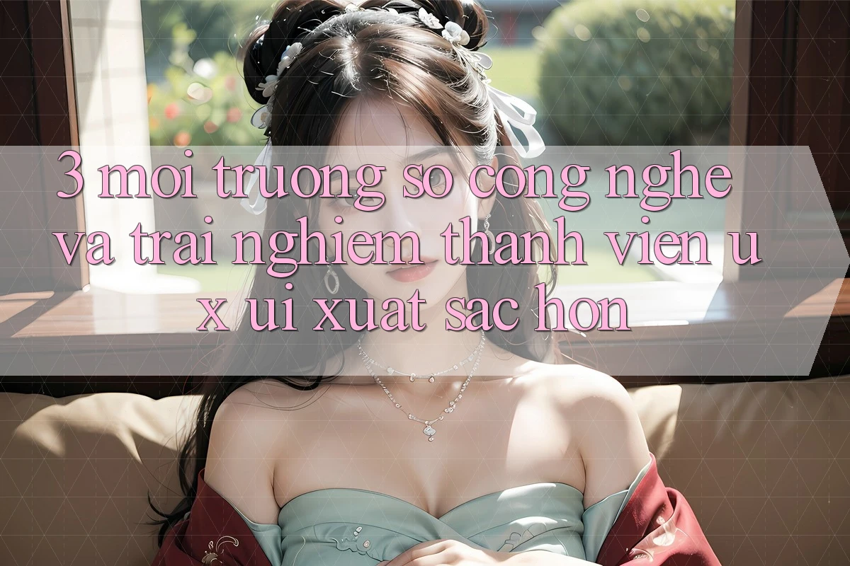 3. Môi trường số công nghệ và Trải nghiệm thành viên (UX/UI) xuất sắc hơn