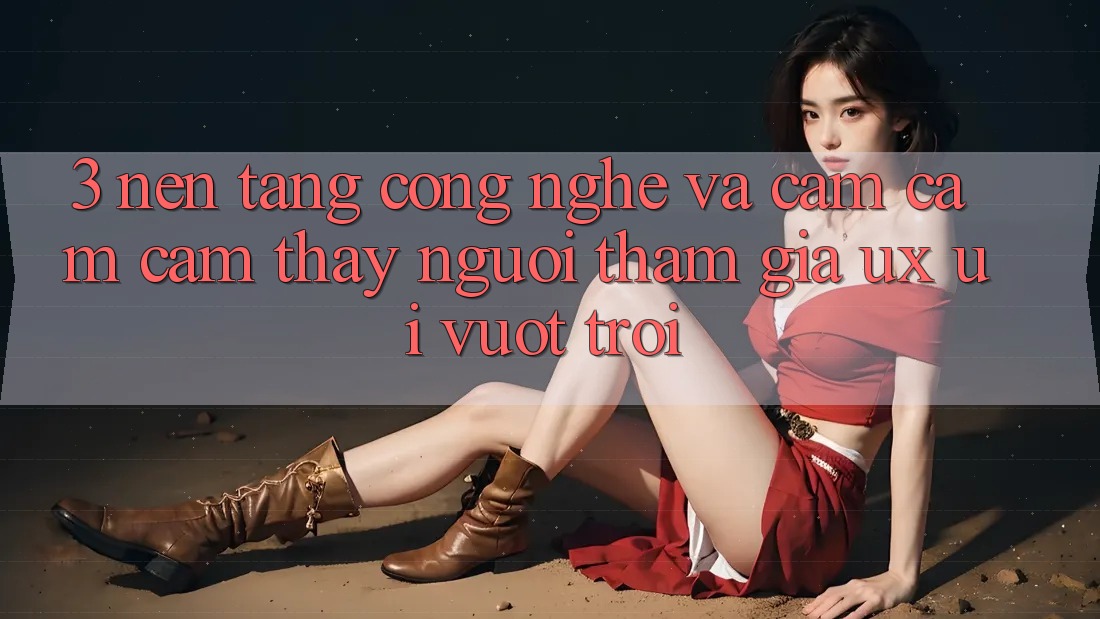3. Nền tảng công nghệ và Cảm cảm cảm thấy người tham gia (UX/UI) vượt trội